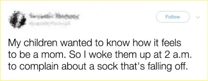 My children asked me what is it like to be a mother? So to explain it to them, I woke them up in the middle of the night, complaining because I had lost a sock.
