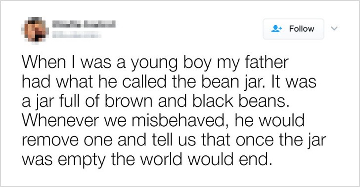 21. "When I was a young boy my father had what he called the bean jar. It was a jar full of brown and black beans. Whenever we misbehaved, he would remove one and tell us that once the jar was empty the world would end."