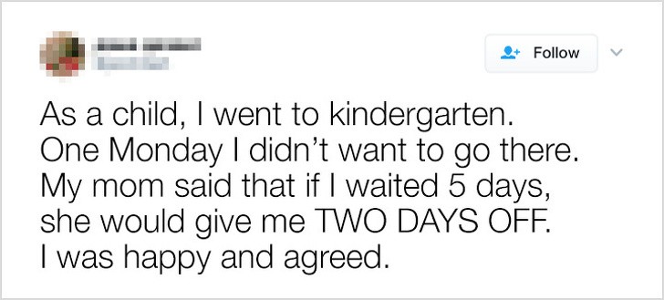 6. "As a child, I went to kindergarten. One Monday, I didn't want to go there. My mom said that if I went for 5 days, then she would give me TWO DAYS OFF. I was happy and accepted."