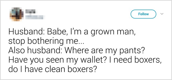 11. De echtgenoot: Lieverd, ik ben volwassen, hou op met me lastig te vallen. Toen: Waar is mijn broek? Heb je mijn portemonnee gezien? Ik heb een boxer nodig, heb ik nog een schone?